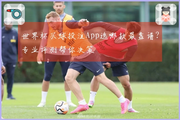 世界杯买球投注App选哪款最靠谱？专业评测帮你决策