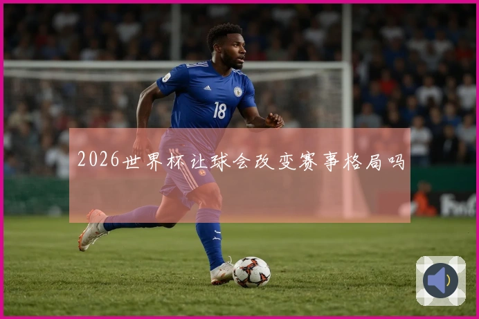 2026世界杯让球会改变赛事格局吗